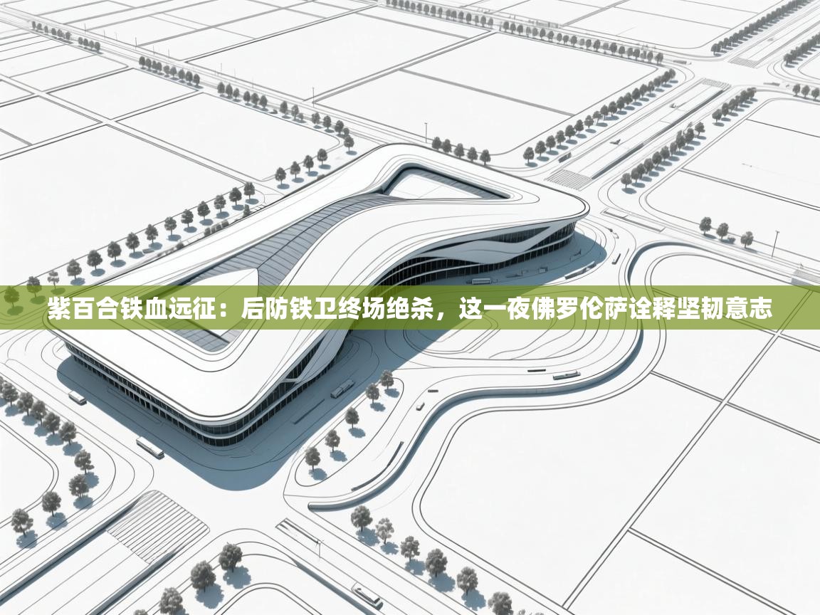 紫百合铁血远征：后防铁卫终场绝杀，这一夜佛罗伦萨诠释坚韧意志  第1张